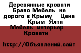 Деревянные кровати Браво Мебель ,не дорого в Крыму. › Цена ­ 1 - Крым, Ялта Мебель, интерьер » Кровати   
